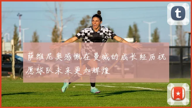 萨维尼奥感慨在曼城的成长经历祝愿球队未来更加辉煌