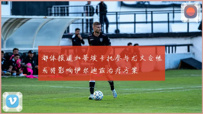 都体报道加蒂埃卡托参与尤文合练或将影响伊尔迪兹治疗方案