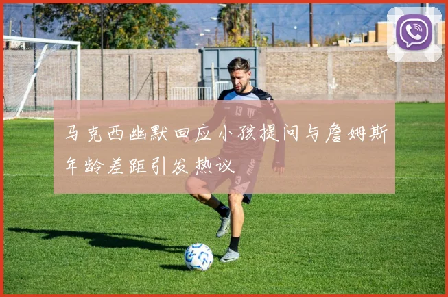 马克西幽默回应小孩提问与詹姆斯年龄差距引发热议