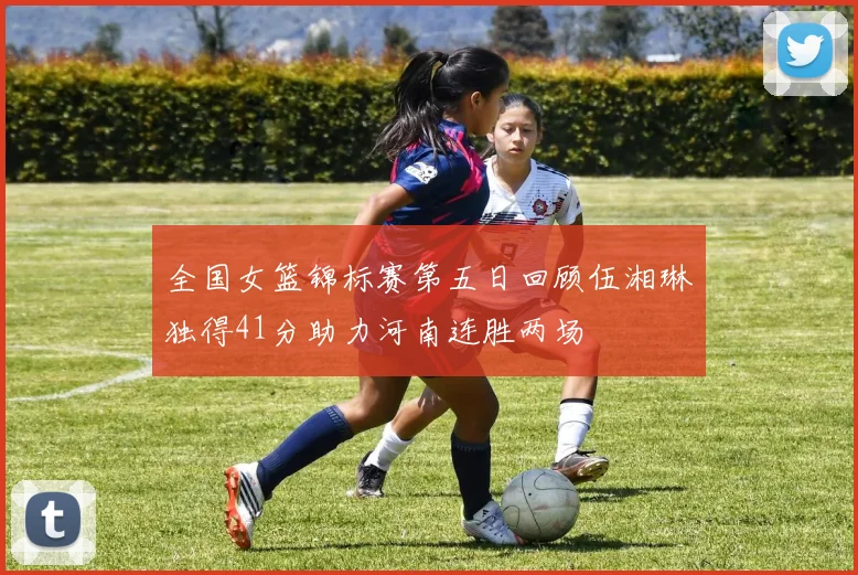 全国女篮锦标赛第五日回顾伍湘琳独得41分助力河南连胜两场