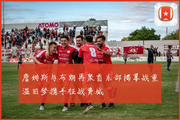 詹姆斯与布朗再聚首东部揭幕战重温旧梦携手征战费城