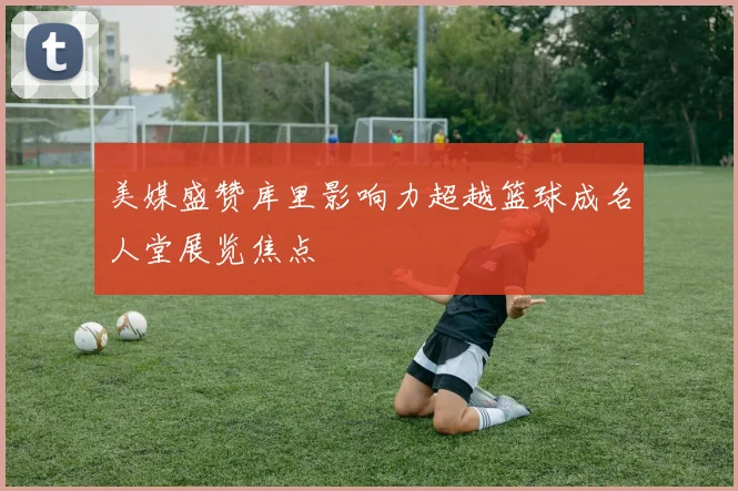 美媒盛赞库里影响力超越篮球成名人堂展览焦点