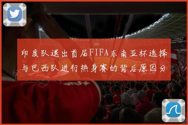 印度队退出首届FIFA东南亚杯选择与巴西队进行热身赛的背后原因分析