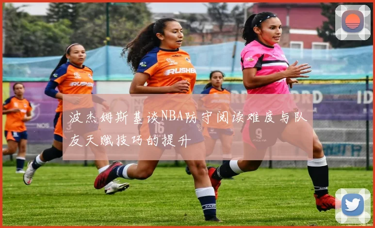 波杰姆斯基谈NBA防守阅读难度与队友天赋技巧的提升
