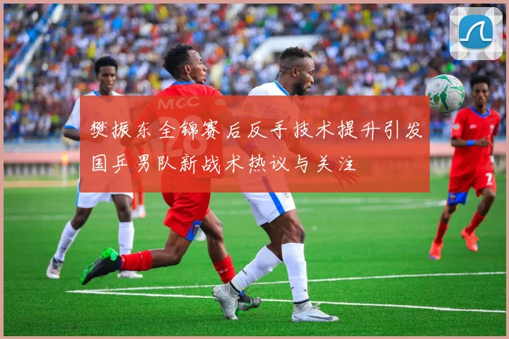 樊振东全锦赛后反手技术提升引发国乒男队新战术热议与关注