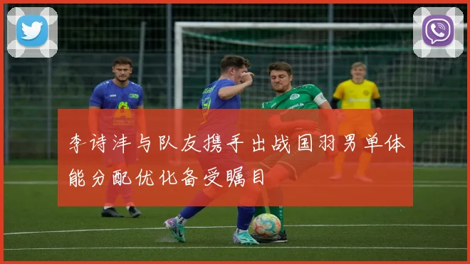 李诗沣与队友携手出战国羽男单体能分配优化备受瞩目