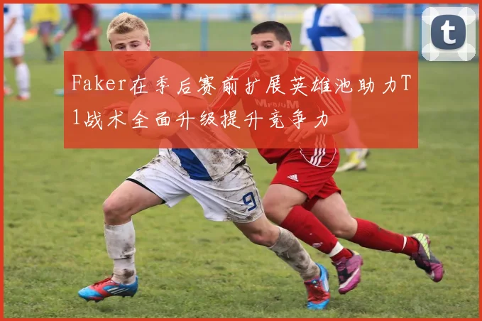 Faker在季后赛前扩展英雄池助力T1战术全面升级提升竞争力