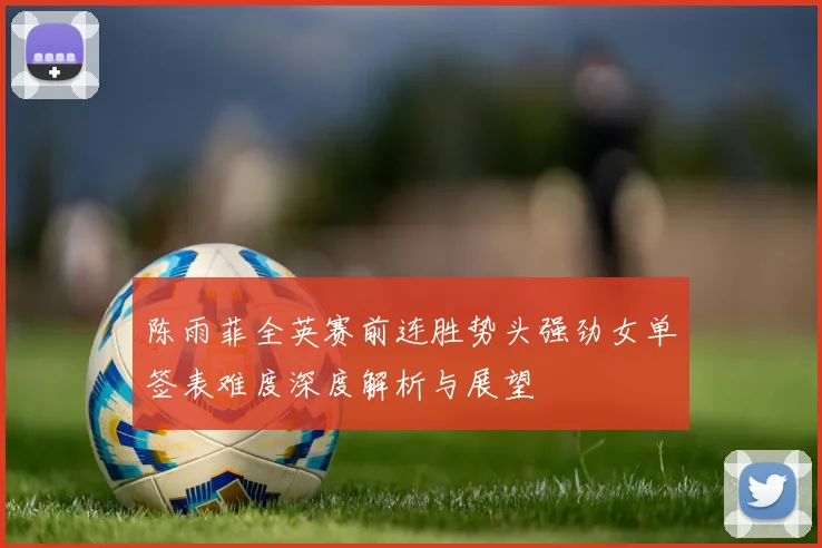 陈雨菲全英赛前连胜势头强劲女单签表难度深度解析与展望