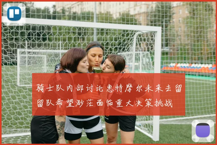 骑士队内部讨论惠特摩尔未来去留留队希望渺茫面临重大决策挑战