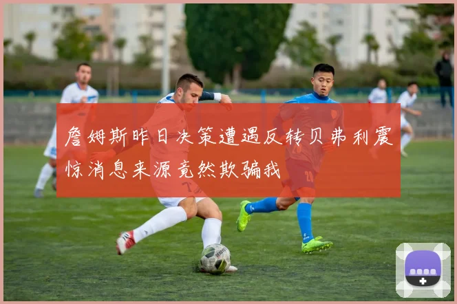 詹姆斯昨日决策遭遇反转贝弗利震惊消息来源竟然欺骗我
